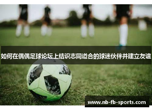 如何在偶偶足球论坛上结识志同道合的球迷伙伴并建立友谊