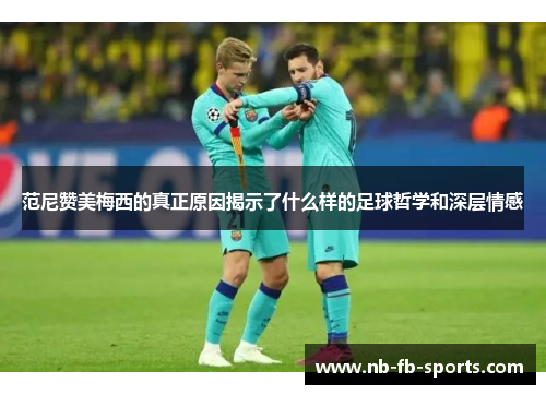 范尼赞美梅西的真正原因揭示了什么样的足球哲学和深层情感 范尼赞美梅西的真正原因揭示了什么样的足球哲学和深层情感