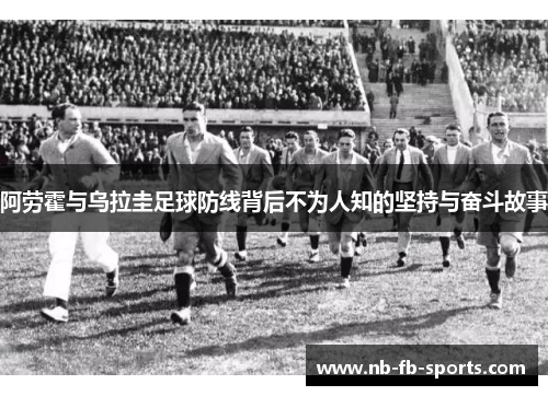 阿劳霍与乌拉圭足球防线背后不为人知的坚持与奋斗故事