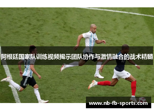 阿根廷国家队训练视频揭示团队协作与激情融合的战术精髓