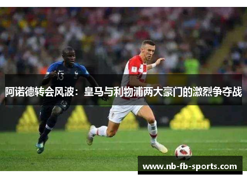 阿诺德转会风波：皇马与利物浦两大豪门的激烈争夺战