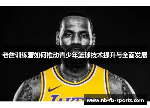 老詹训练营如何推动青少年篮球技术提升与全面发展 老詹训练营如何推动青少年篮球技术提升与全面发展