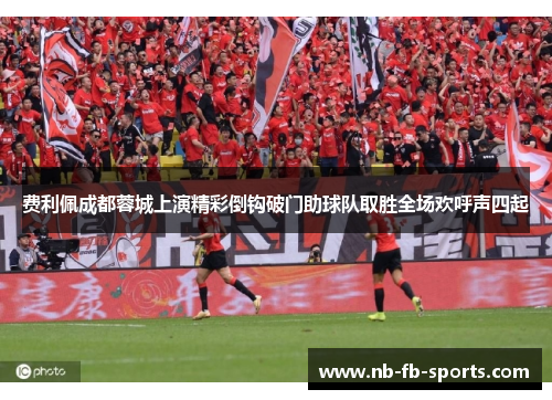 费利佩成都蓉城上演精彩倒钩破门助球队取胜全场欢呼声四起 费利佩成都蓉城上演精彩倒钩破门助球队取胜全场欢呼声四起