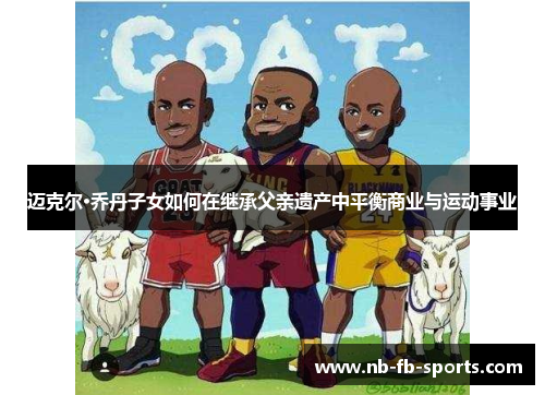 迈克尔·乔丹子女如何在继承父亲遗产中平衡商业与运动事业 迈克尔·乔丹子女如何在继承父亲遗产中平衡商业与运动事业