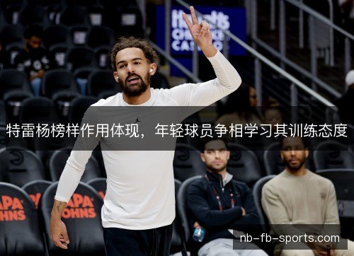 特雷杨榜样作用体现,年轻球员争相学习其训练态度 特雷杨榜样作用体现,年轻球员争相学习其训练态度